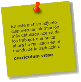 En este archivo adjunto disponen de informacin ms detallada acerca de los trabajos que hasta ahora he realizado en el mundo de la traduccin.  curriculum vitae